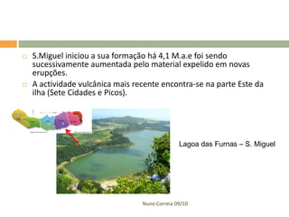    S.Miguel iniciou a sua formação há 4,1 M.a.e foi sendo
    sucessivamente aumentada pelo material expelido em novas
    erupções.
   A actividade vulcânica mais recente encontra-se na parte Este da
    ilha (Sete Cidades e Picos).




                                                Lagoa das Furnas – S. Miguel




                                  Nuno Correia 09/10
 