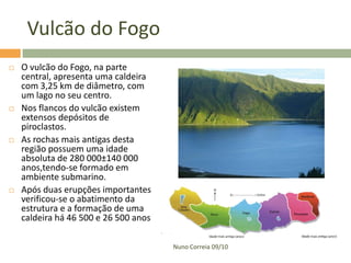 Vulcão do Fogo
   O vulcão do Fogo, na parte
    central, apresenta uma caldeira
    com 3,25 km de diâmetro, com
    um lago no seu centro.
   Nos flancos do vulcão existem
    extensos depósitos de
    piroclastos.
   As rochas mais antigas desta
    região possuem uma idade
    absoluta de 280 000±140 000
    anos,tendo-se formado em
    ambiente submarino.
   Após duas erupções importantes
    verificou-se o abatimento da
    estrutura e a formação de uma
    caldeira há 46 500 e 26 500 anos

                                       Nuno Correia 09/10
 