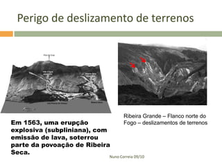 Perigo de deslizamento de terrenos




                                  Ribeira Grande – Flanco norte do
Em 1563, uma erupção              Fogo – deslizamentos de terrenos
explosiva (subpliniana), com
emissão de lava, soterrou
parte da povoação de Ribeira
Seca.
                           Nuno Correia 09/10
 