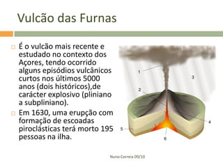 Vulcão das Furnas
   É o vulcão mais recente e
    estudado no contexto dos
    Açores, tendo ocorrido
    alguns episódios vulcânicos
    curtos nos últimos 5000
    anos (dois históricos),de
    carácter explosivo (pliniano
    a subpliniano).
   Em 1630, uma erupção com
    formação de escoadas
    piroclásticas terá morto 195
    pessoas na ilha.

                               Nuno Correia 09/10
 