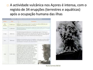    A actividade vulcânica nos Açores é intensa, com o
    registo de 34 erupções (terrestres e aquáticas)
    após a ocupação humana das ilhas




                           Nuno Correia 09/10
 