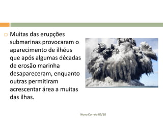    Muitas das erupções
    submarinas provocaram o
    aparecimento de ilhéus
    que após algumas décadas
    de erosão marinha
    desapareceram, enquanto
    outras permitiram
    acrescentar área a muitas
    das ilhas.

                            Nuno Correia 09/10
 