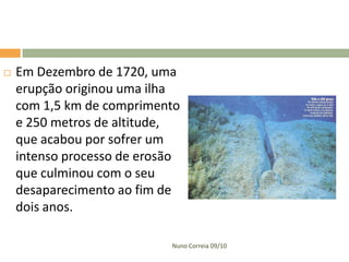    Em Dezembro de 1720, uma
    erupção originou uma ilha
    com 1,5 km de comprimento
    e 250 metros de altitude,
    que acabou por sofrer um
    intenso processo de erosão
    que culminou com o seu
    desaparecimento ao fim de
    dois anos.

                            Nuno Correia 09/10
 