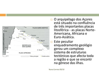    O arquipélago dos Açores
     está situado na confluência
     de três importantes placas
     litosférica - as placas Norte-
     Americana, Africana e
     Euro-Asiática.
    Este peculiar
     enquadramento geológio
     gerou um complexo
     sistema de estruturas
     tectónicas que afecta toda
     a região e que se encontr
     na génese das ilhas.
Nuno Correia 09/10
 