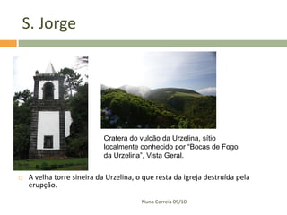S. Jorge




                            Cratera do vulcão da Urzelina, sítio
                            localmente conhecido por “Bocas de Fogo
                            da Urzelina”, Vista Geral.


   A velha torre sineira da Urzelina, o que resta da igreja destruída pela
    erupção.

                                        Nuno Correia 09/10
 