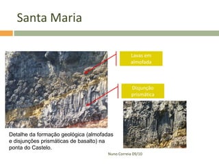 Santa Maria

                                                Lavas em
                                                almofada



                                                 Disjunção
                                                 prismática




Detalhe da formação geológica (almofadas
e disjunções prismáticas de basalto) na
ponta do Castelo.
                                     Nuno Correia 09/10
 