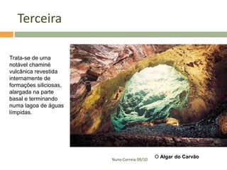Terceira

Trata-se de uma
notável chaminé
vulcânica revestida
internamente de
formações siliciosas,
alargada na parte
basal e terminando
numa lagoa de águas
límpidas.




                                             O Algar do Carvão
                        Nuno Correia 09/10
 
