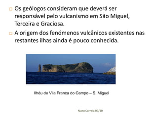    Os geólogos consideram que deverá ser
    responsável pelo vulcanismo em São Miguel,
    Terceira e Graciosa.
   A origem dos fenómenos vulcânicos existentes nas
    restantes ilhas ainda é pouco conhecida.




           Ilhéu de Vila Franca do Campo – S. Miguel



                                  Nuno Correia 09/10
 