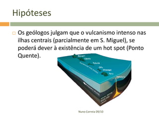 Hipóteses
   Os geólogos julgam que o vulcanismo intenso nas
    ilhas centrais (parcialmente em S. Miguel), se
    poderá dever à existência de um hot spot (Ponto
    Quente).




                          Nuno Correia 09/10
 