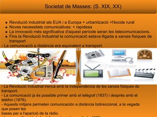 Societat de Masses: (S. XIX, XX)

     Revoluci industrial als EUA i a Europa + urbanitzaci +l'xode rural
     Noves necessitats comunicatives: + rapidesa
     La innovaci ms significativa d'aquest perode seran les telecomunicacions.
     Fins la Revoluci Industrial la comunicaci estava lligada a xarxes fsiques de
     transport
- La comunicaci a distncia era equivalent a transport.




- La Revoluci Industrial trenca amb la independncia de les xarxes fsiques de
transport.
- La comunicaci ja s possible primer amb el telgraf (1837) i desprs amb el
telfon (1876).
- Aquests mitjans permeten comunicacin a distncia bidireccional, a la vegada
que posen les
bases per a l'aparici de la rdio.
 