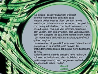 La difusi i desenvolupament d'aquest
sistema tecnolgic ha canviat la base
material de les nostres vides, per tant la vida
mateixa, en tots els seus aspectes: en com produ?m,
com i en qu treballem, com i qu consumim, com
ens eduquem, com ens vam informar-entretenim,
com venem, com ens arru?nem, com vam governar,
com fem la guerra i la pau, com naixem i com morim,
i qui mana, qui s'enriqueix, qui explota, qui sofreix i
qui es margina.
Les noves tecnologies d'informaci no determinen el
que passa en la societat, per canvien tan
profundament les regles del joc que hem d'aprendre
de nou,
collectivament, quin s la nostra nova realitat, o
sofrirem, individualment, el control dels pocs
(pa?sos o persones) que coneguin els codis d'accs
a les fonts de saber i poder.
                         Manuel
                         Castells
 