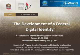 2011                                          23 October 2011



                             “The Development of a Federal
                                    Digital Identity”
                                               BIT's 1st Annual International Congress of u-World 2011
                                                                 October 23-25, 2011
                                                        Dalian World EXPO Center (DWEC), China

                                      Forum 4: IoT Privacy, Security, Standard and Industrial Implantation
                               Session 4-1: IoT Privacy, Security, Standard and Industrial Implantation
                        Time: 13:30-17:10, Oct 23, 2011 (Sunday), Place: Meeting Room 11, 2nd Floor, DWEC
Federal Authority      | ‫هيئــــــــة اتحــــــــــــادية‬                                                                                                                                      www.emiratesid.ae
Our Vision: To be a role model and reference point in proofing individual identity and build wealth informatics that guarantees innovative and sophisticated services for the benefit of UAE   © 2010 Emirates Identity Authority. All rights reserved
 