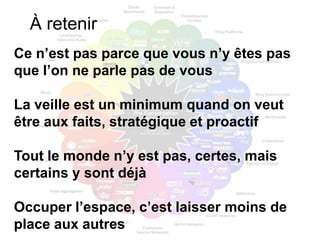 À retenir
Ce n’est pas parce que vous n’y êtes pas
que l’on ne parle pas de vous

La veille est un minimum quand on veut
être aux faits, stratégique et proactif

Tout le monde n’y est pas, certes, mais
certains y sont déjà

Occuper l’espace, c’est laisser moins de
place aux autres
 