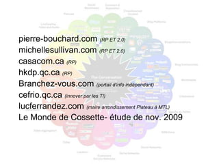 pierre-bouchard.com (RP ET 2.0)
michellesullivan.com (RP ET 2.0)
casacom.ca (RP)
hkdp.qc.ca (RP)
Branchez-vous.com (portail d’info indépendant)
cefrio.qc.ca (innover par les TI)
lucferrandez.com (maire arrondissement Plateau à MTL)
Le Monde de Cossette- étude de nov. 2009
 