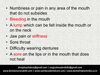 • Numbness or pain in any area of the mouth
that do not subsides
• Bleeding in the mouth
• A lump which can be felt inside the mouth or
on the neck
• Jaw pain or stiffness
• Sore throat
• Difficulty wearing dentures
• A sore on the lips or in the mouth that does
not heal
 