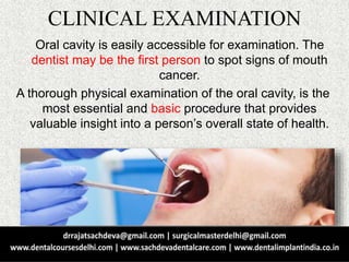 CLINICAL EXAMINATION
Oral cavity is easily accessible for examination. The
dentist may be the first person to spot signs of mouth
cancer.
A thorough physical examination of the oral cavity, is the
most essential and basic procedure that provides
valuable insight into a person’s overall state of health.
 