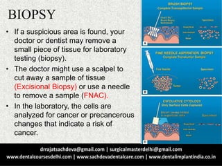 BIOPSY
• If a suspicious area is found, your
doctor or dentist may remove a
small piece of tissue for laboratory
testing (biopsy).
• The doctor might use a scalpel to
cut away a sample of tissue
(Excisional Biopsy) or use a needle
to remove a sample (FNAC).
• In the laboratory, the cells are
analyzed for cancer or precancerous
changes that indicate a risk of
cancer.
 