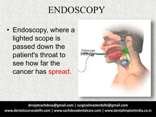 ENDOSCOPY
• Endoscopy, where a
lighted scope is
passed down the
patient's throat to
see how far the
cancer has spread.
 