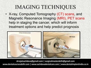 IMAGING TECHNIQUES
• X-ray, Computed Tomography (CT) scans, and
Magnetic Resonance Imaging (MRI), PET scans
help in staging the cancer, which will inform
treatment options and help predict prognosis
 