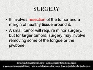 SURGERY
• It involves resection of the tumor and a
margin of healthy tissue around it.
• A small tumor will require minor surgery,
but for larger tumors, surgery may involve
removing some of the tongue or the
jawbone.
 