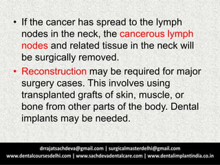 • If the cancer has spread to the lymph
nodes in the neck, the cancerous lymph
nodes and related tissue in the neck will
be surgically removed.
• Reconstruction may be required for major
surgery cases. This involves using
transplanted grafts of skin, muscle, or
bone from other parts of the body. Dental
implants may be needed.
 