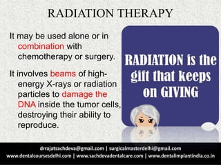 RADIATION THERAPY
It may be used alone or in
combination with
chemotherapy or surgery.
It involves beams of high-
energy X-rays or radiation
particles to damage the
DNA inside the tumor cells,
destroying their ability to
reproduce.
 