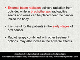• External beam radiation delivers radiation from
outside, while in brachytherapy, radioactive
seeds and wires can be placed near the cancer
inside the body.
• It is useful for the patients in the early stages of
oral cancer.
• Radiotherapy combined with other treatment
options may also increase the adverse effects .
 