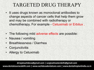 TARGETED DRUG THERAPY
• It uses drugs known as monoclonal antibodies to
change aspects of cancer cells that help them grow
and may be combined with radiotherapy or
chemotherapy. For example - Cetuximab or Erbitux .
• The following mild adverse effects are possible:
• Nausea / vomiting
• Breathlessness / Diarrhea
• Conjunctivitis
• Allergy to Cetuximab
 