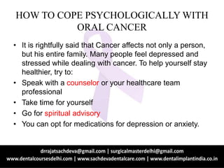 HOW TO COPE PSYCHOLOGICALLY WITH
ORAL CANCER
• It is rightfully said that Cancer affects not only a person,
but his entire family. Many people feel depressed and
stressed while dealing with cancer. To help yourself stay
healthier, try to:
• Speak with a counselor or your healthcare team
professional
• Take time for yourself
• Go for spiritual advisory
• You can opt for medications for depression or anxiety.
 