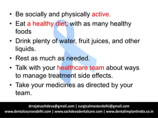 • Be socially and physically active.
• Eat a healthy diet, with as many healthy
foods
• Drink plenty of water, fruit juices, and other
liquids.
• Rest as much as needed.
• Talk with your healthcare team about ways
to manage treatment side effects.
• Take your medicines as directed by your
team.
 
