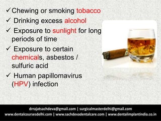 Chewing or smoking tobacco
 Drinking excess alcohol
 Exposure to sunlight for long
periods of time
 Exposure to certain
chemicals, asbestos /
sulfuric acid
 Human papillomavirus
(HPV) infection
 