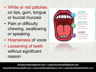 • White or red patches
on lips, gum, tongue
or buccal mucosa
• Pain or difficulty
chewing, swallowing
or speaking
• Hoarseness of voice
• Loosening of teeth
without significant
reason
 