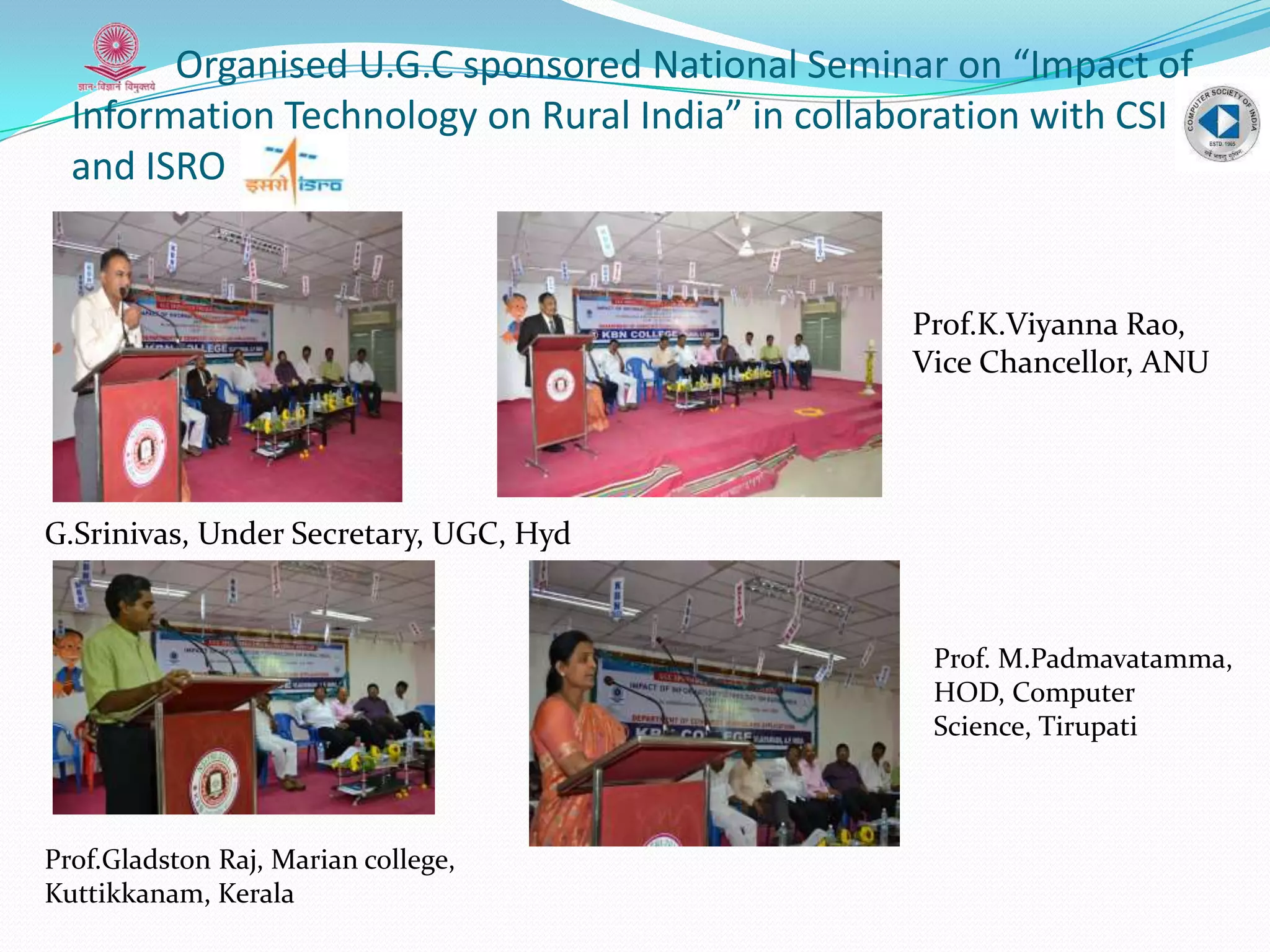 Organised U.G.C sponsored National Seminar on “Impact of
Information Technology on Rural India” in collaboration with CSI
and ISRO
G.Srinivas, Under Secretary, UGC, Hyd
Prof.Gladston Raj, Marian college,
Kuttikkanam, Kerala
Prof.K.Viyanna Rao,
Vice Chancellor, ANU
Prof. M.Padmavatamma,
HOD, Computer
Science, Tirupati
 