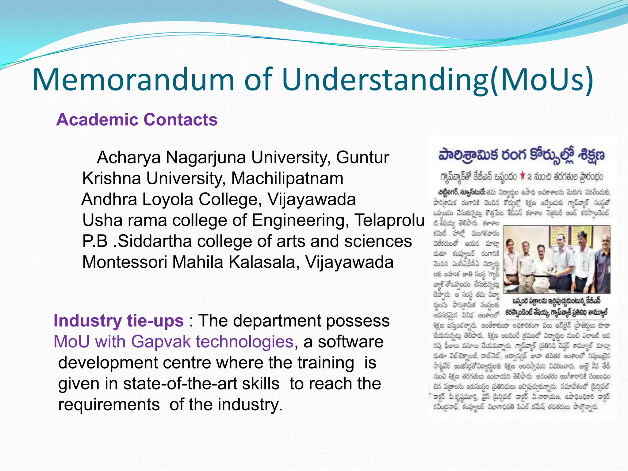 Memorandum of Understanding(MoUs)
Academic Contacts
Acharya Nagarjuna University, Guntur
Krishna University, Machilipatnam
Andhra Loyola College, Vijayawada
Usha rama college of Engineering, Telaprolu
P.B .Siddartha college of arts and sciences
Montessori Mahila Kalasala, Vijayawada
Industry tie-ups : The department possess
MoU with Gapvak technologies, a software
development centre where the training is
given in state-of-the-art skills to reach the
requirements of the industry.
 