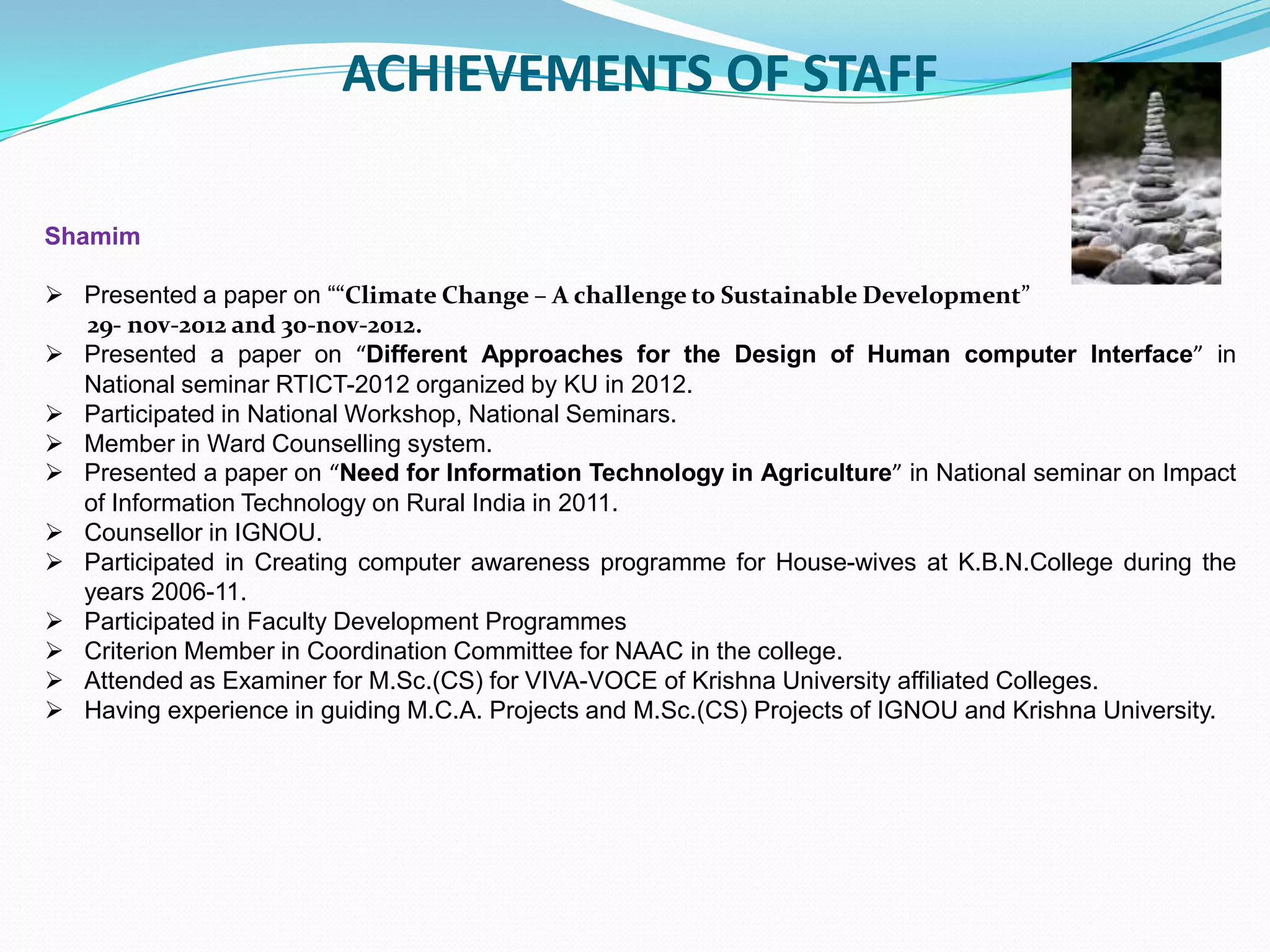 ACHIEVEMENTS OF STAFF
Shamim
 Presented a paper on ““Climate Change – A challenge to Sustainable Development”
29- nov-2012 and 30-nov-2012.
 Presented a paper on “Different Approaches for the Design of Human computer Interface” in
National seminar RTICT-2012 organized by KU in 2012.
 Participated in National Workshop, National Seminars.
 Member in Ward Counselling system.
 Presented a paper on “Need for Information Technology in Agriculture” in National seminar on Impact
of Information Technology on Rural India in 2011.
 Counsellor in IGNOU.
 Participated in Creating computer awareness programme for House-wives at K.B.N.College during the
years 2006-11.
 Participated in Faculty Development Programmes
 Criterion Member in Coordination Committee for NAAC in the college.
 Attended as Examiner for M.Sc.(CS) for VIVA-VOCE of Krishna University affiliated Colleges.
 Having experience in guiding M.C.A. Projects and M.Sc.(CS) Projects of IGNOU and Krishna University.
 