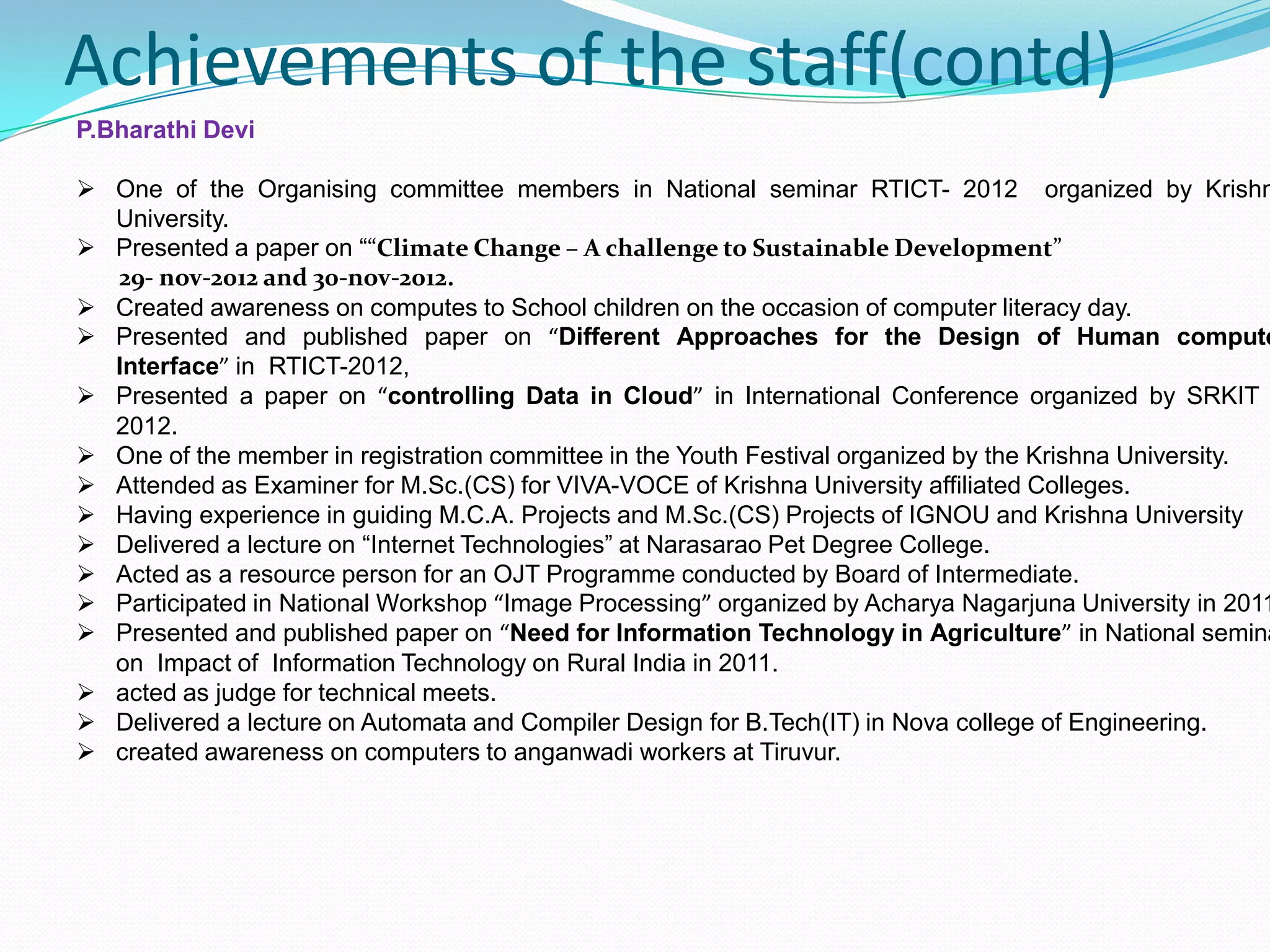 Achievements of the staff(contd)
P.Bharathi Devi
 One of the Organising committee members in National seminar RTICT- 2012 organized by Krishn
University.
 Presented a paper on ““Climate Change – A challenge to Sustainable Development”
29- nov-2012 and 30-nov-2012.
 Created awareness on computes to School children on the occasion of computer literacy day.
 Presented and published paper on “Different Approaches for the Design of Human compute
Interface” in RTICT-2012,
 Presented a paper on “controlling Data in Cloud” in International Conference organized by SRKIT
2012.
 One of the member in registration committee in the Youth Festival organized by the Krishna University.
 Attended as Examiner for M.Sc.(CS) for VIVA-VOCE of Krishna University affiliated Colleges.
 Having experience in guiding M.C.A. Projects and M.Sc.(CS) Projects of IGNOU and Krishna University
 Delivered a lecture on “Internet Technologies” at Narasarao Pet Degree College.
 Acted as a resource person for an OJT Programme conducted by Board of Intermediate.
 Participated in National Workshop “Image Processing” organized by Acharya Nagarjuna University in 2011
 Presented and published paper on “Need for Information Technology in Agriculture” in National semina
on Impact of Information Technology on Rural India in 2011.
 acted as judge for technical meets.
 Delivered a lecture on Automata and Compiler Design for B.Tech(IT) in Nova college of Engineering.
 created awareness on computers to anganwadi workers at Tiruvur.
 
