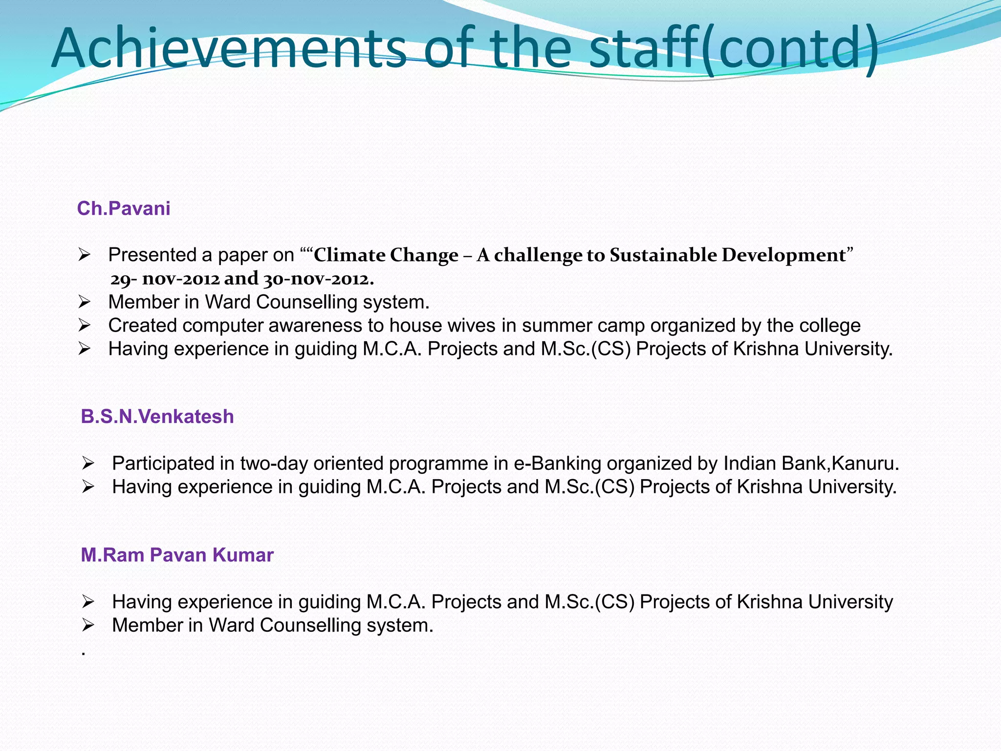 Achievements of the staff(contd)
B.S.N.Venkatesh
 Participated in two-day oriented programme in e-Banking organized by Indian Bank,Kanuru.
 Having experience in guiding M.C.A. Projects and M.Sc.(CS) Projects of Krishna University.
Ch.Pavani
 Presented a paper on ““Climate Change – A challenge to Sustainable Development”
29- nov-2012 and 30-nov-2012.
 Member in Ward Counselling system.
 Created computer awareness to house wives in summer camp organized by the college
 Having experience in guiding M.C.A. Projects and M.Sc.(CS) Projects of Krishna University.
M.Ram Pavan Kumar
 Having experience in guiding M.C.A. Projects and M.Sc.(CS) Projects of Krishna University
 Member in Ward Counselling system.
.
 