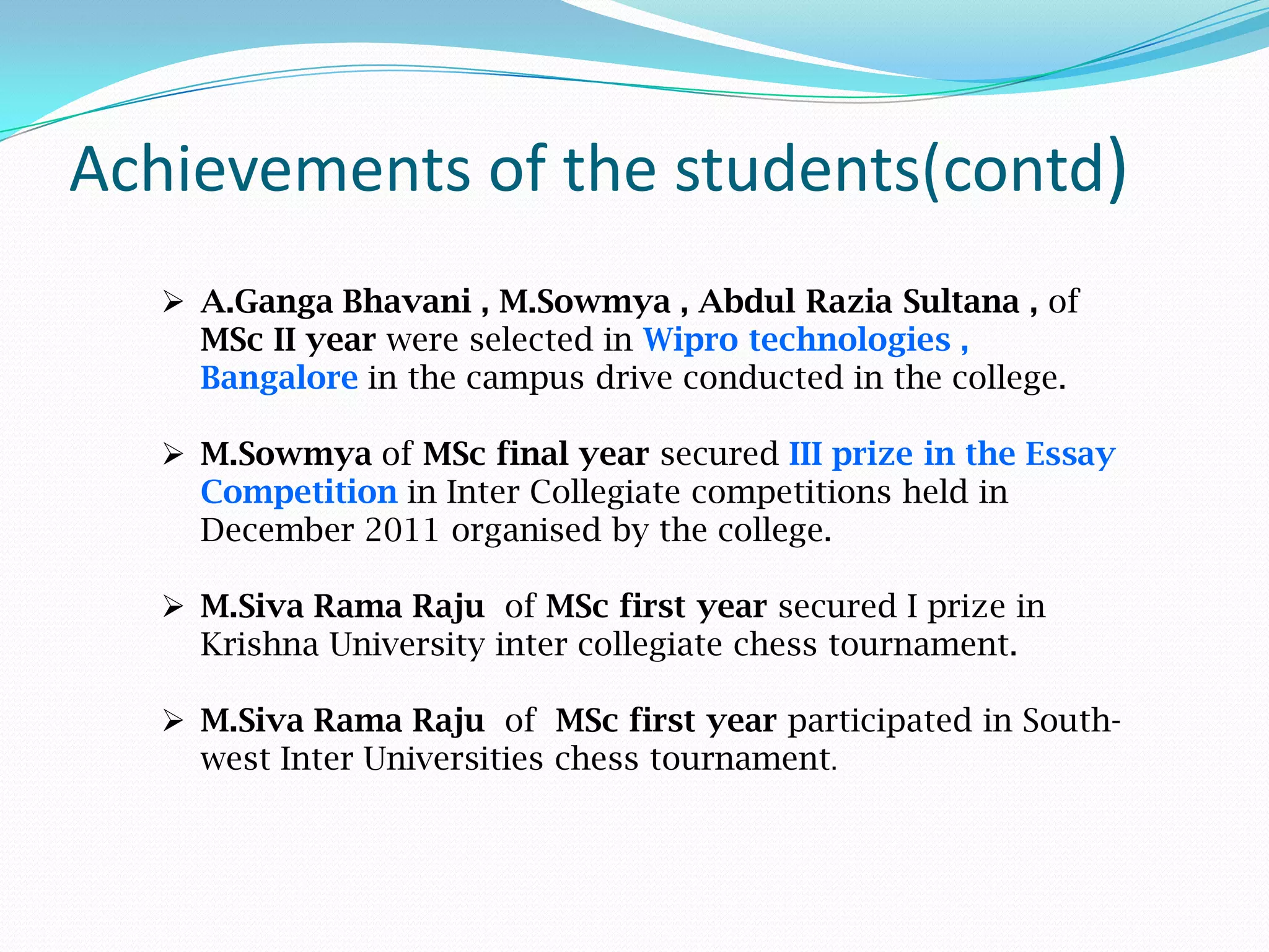 Achievements of the students(contd)
 A.Ganga Bhavani , M.Sowmya , Abdul Razia Sultana , of
MSc II year were selected in Wipro technologies ,
Bangalore in the campus drive conducted in the college.
 M.Sowmya of MSc final year secured III prize in the Essay
Competition in Inter Collegiate competitions held in
December 2011 organised by the college.
 M.Siva Rama Raju of MSc first year secured I prize in
Krishna University inter collegiate chess tournament.
 M.Siva Rama Raju of MSc first year participated in South-
west Inter Universities chess tournament.
 