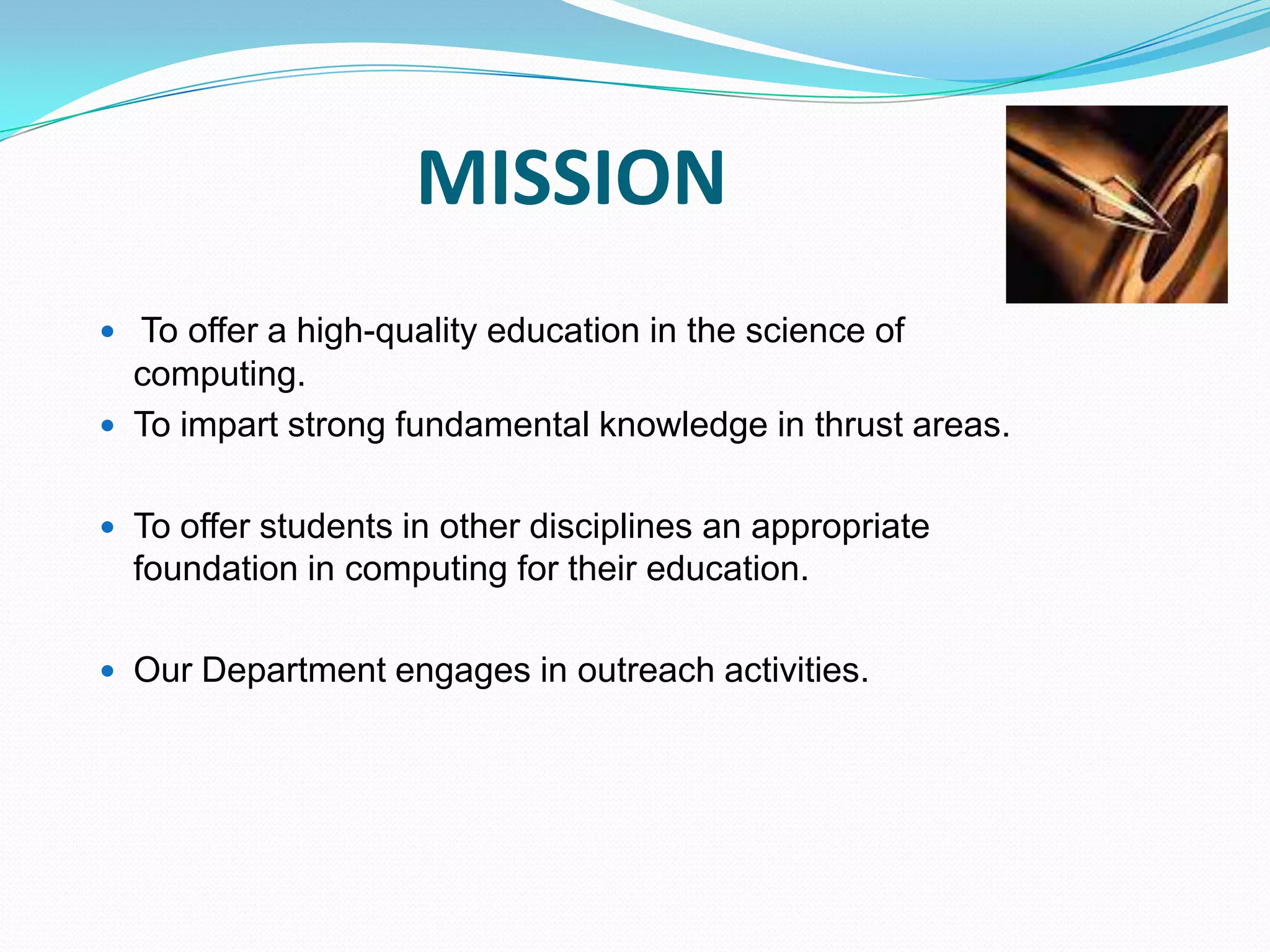 MISSION
 To offer a high-quality education in the science of
computing.
 To impart strong fundamental knowledge in thrust areas.
 To offer students in other disciplines an appropriate
foundation in computing for their education.
 Our Department engages in outreach activities.
 
