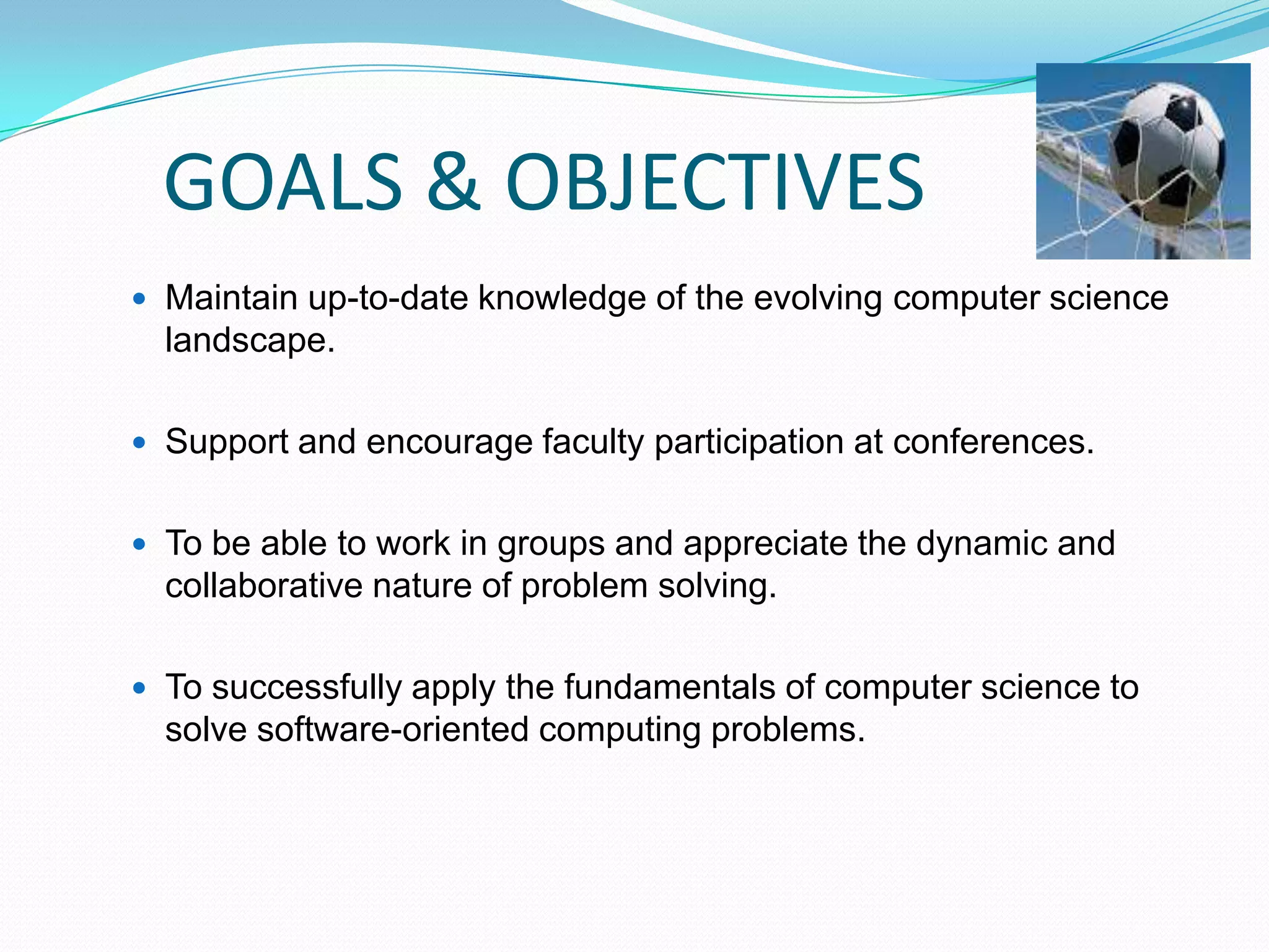 GOALS & OBJECTIVES
 Maintain up-to-date knowledge of the evolving computer science
landscape.
 Support and encourage faculty participation at conferences.
 To be able to work in groups and appreciate the dynamic and
collaborative nature of problem solving.
 To successfully apply the fundamentals of computer science to
solve software-oriented computing problems.
 