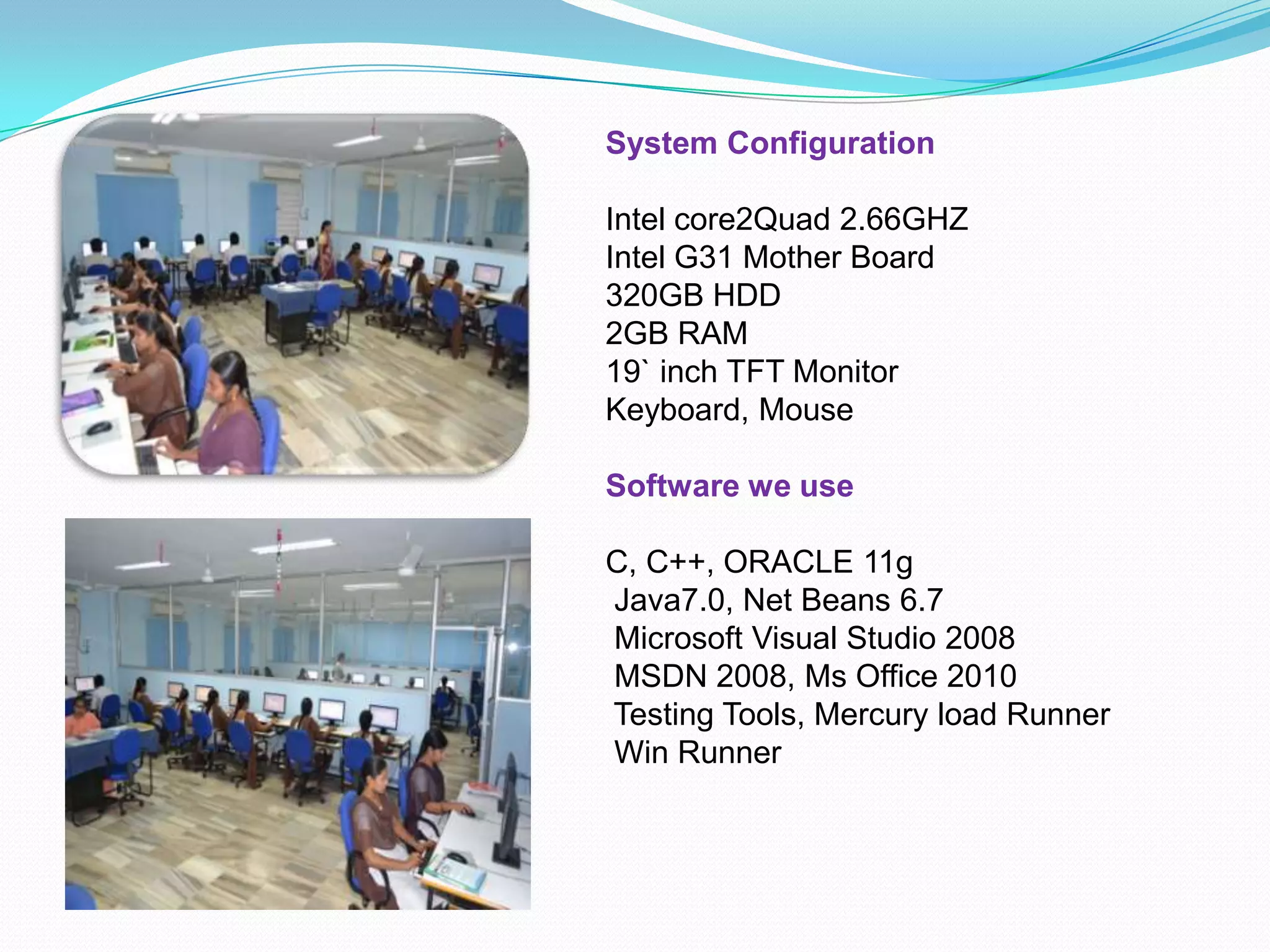 System Configuration
Intel core2Quad 2.66GHZ
Intel G31 Mother Board
320GB HDD
2GB RAM
19` inch TFT Monitor
Keyboard, Mouse
Software we use
C, C++, ORACLE 11g
Java7.0, Net Beans 6.7
Microsoft Visual Studio 2008
MSDN 2008, Ms Office 2010
Testing Tools, Mercury load Runner
Win Runner
 