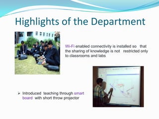 Highlights of the Department
Wi-Fi enabled connectivity is installed so that
the sharing of knowledge is not restricted only
to classrooms and labs
 Introduced teaching through smart
board with short throw projector
 