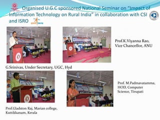 Organised U.G.C sponsored National Seminar on “Impact of
Information Technology on Rural India” in collaboration with CSI
and ISRO
G.Srinivas, Under Secretary, UGC, Hyd
Prof.Gladston Raj, Marian college,
Kuttikkanam, Kerala
Prof.K.Viyanna Rao,
Vice Chancellor, ANU
Prof. M.Padmavatamma,
HOD, Computer
Science, Tirupati
 