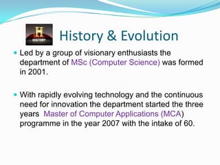 History & Evolution
 Led by a group of visionary enthusiasts the
department of MSc (Computer Science) was formed
in 2001.
 With rapidly evolving technology and the continuous
need for innovation the department started the three
years Master of Computer Applications (MCA)
programme in the year 2007 with the intake of 60.
 