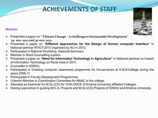 ACHIEVEMENTS OF STAFF
Shamim
 Presented a paper on ““Climate Change – A challenge to Sustainable Development”
29- nov-2012 and 30-nov-2012.
 Presented a paper on “Different Approaches for the Design of Human computer Interface” in
National seminar RTICT-2012 organized by KU in 2012.
 Participated in National Workshop, National Seminars.
 Member in Ward Counselling system.
 Presented a paper on “Need for Information Technology in Agriculture” in National seminar on Impact
of Information Technology on Rural India in 2011.
 Counsellor in IGNOU.
 Participated in Creating computer awareness programme for House-wives at K.B.N.College during the
years 2006-11.
 Participated in Faculty Development Programmes
 Criterion Member in Coordination Committee for NAAC in the college.
 Attended as Examiner for M.Sc.(CS) for VIVA-VOCE of Krishna University affiliated Colleges.
 Having experience in guiding M.C.A. Projects and M.Sc.(CS) Projects of IGNOU and Krishna University.
 
