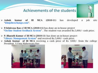 Achievements of the students
 Ashok kumar of III MCA (2010-11) has developed a job site
“kbnjobexchange.com”.
 P.Srinivasa Rao of III MCA (2010-11) has done an in-house project
“On-line Student feedback System” . The student was awarded Rs.5,000/- cash prize.
 P. Bharath Kumar of III MCA (2010-11) has done an in-house project
“Library Management System” and received Rs.5,000/- cash prize.
 Ashok Kumar of III MCA receiving a cash prize of Rs 5000/- from the college
President V.Uma Maheswara Rao
 