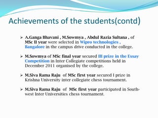 Achievements of the students(contd)
 A.Ganga Bhavani , M.Sowmya , Abdul Razia Sultana , of
MSc II year were selected in Wipro technologies ,
Bangalore in the campus drive conducted in the college.
 M.Sowmya of MSc final year secured III prize in the Essay
Competition in Inter Collegiate competitions held in
December 2011 organised by the college.
 M.Siva Rama Raju of MSc first year secured I prize in
Krishna University inter collegiate chess tournament.
 M.Siva Rama Raju of MSc first year participated in South-
west Inter Universities chess tournament.
 