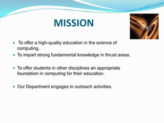 MISSION
 To offer a high-quality education in the science of
computing.
 To impart strong fundamental knowledge in thrust areas.
 To offer students in other disciplines an appropriate
foundation in computing for their education.
 Our Department engages in outreach activities.
 