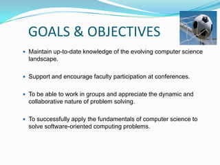 GOALS & OBJECTIVES
 Maintain up-to-date knowledge of the evolving computer science
landscape.
 Support and encourage faculty participation at conferences.
 To be able to work in groups and appreciate the dynamic and
collaborative nature of problem solving.
 To successfully apply the fundamentals of computer science to
solve software-oriented computing problems.
 