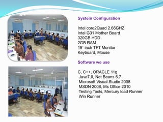 System Configuration
Intel core2Quad 2.66GHZ
Intel G31 Mother Board
320GB HDD
2GB RAM
19` inch TFT Monitor
Keyboard, Mouse
Software we use
C, C++, ORACLE 11g
Java7.0, Net Beans 6.7
Microsoft Visual Studio 2008
MSDN 2008, Ms Office 2010
Testing Tools, Mercury load Runner
Win Runner
 